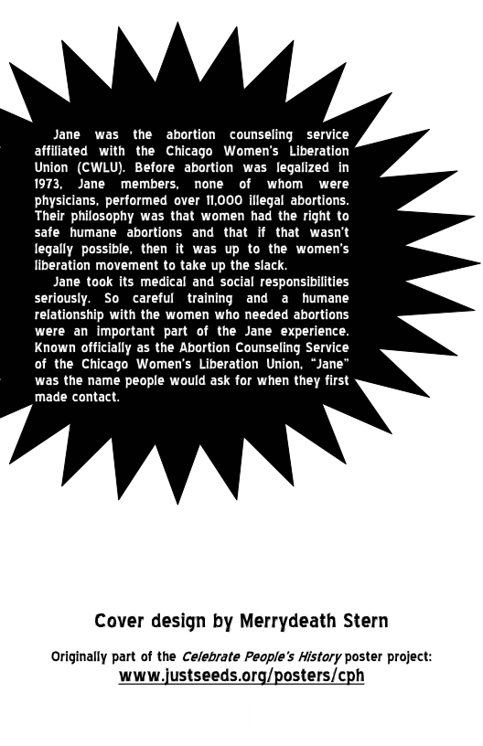 Jane was the abortion counseling service affilisted with the Chicago Women’s Liberation Union (CWLU). Before abortion was legalized in 197: Jane members, none of whom were physicians, performed over 11000 illegal abortions. Their philosophy was that women had the right to safe humane abortions and that if that wasn’t legally possible, then it was up to the women’s liberation movement to take up the slack  Jane took its medical and social responsibilities seriously. So careful training and a humane relationship with the women who needed abortions were an important part of the Jane experience. Known officially as the Abortion Counseling Service of the Chicago Women’s Liberation Union, “Jane” was the name people would ask for when they first made contact.  Cover design by Merrydeath Stern  Originally part of the Celebrate Peaple’s Histary poster project:  www.justseeds.org/posters/cph 